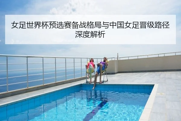 女足世界杯预选赛备战格局与中国女足晋级路径深度解析