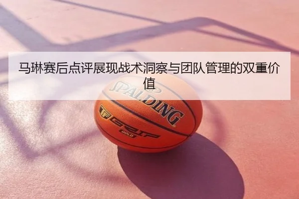 马琳赛后点评展现战术洞察与团队管理的双重价值