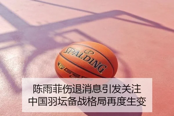 陈雨菲伤退消息引发关注 中国羽坛备战格局再度生变