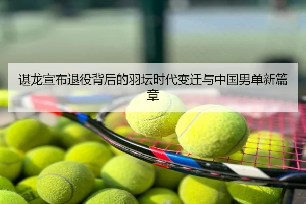 谌龙宣布退役背后的羽坛时代变迁与中国男单新篇章