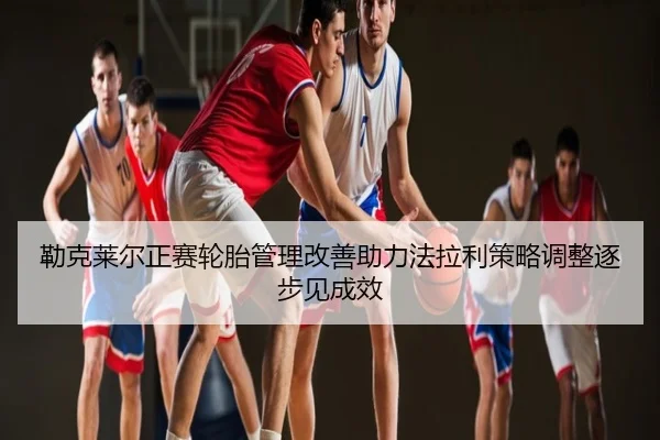 勒克莱尔正赛轮胎管理改善助力法拉利策略调整逐步见成效