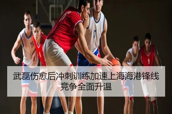 武磊伤愈后冲刺训练加速上海海港锋线竞争全面升温