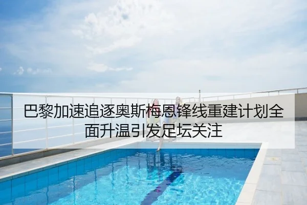 巴黎加速追逐奥斯梅恩锋线重建计划全面升温引发足坛关注