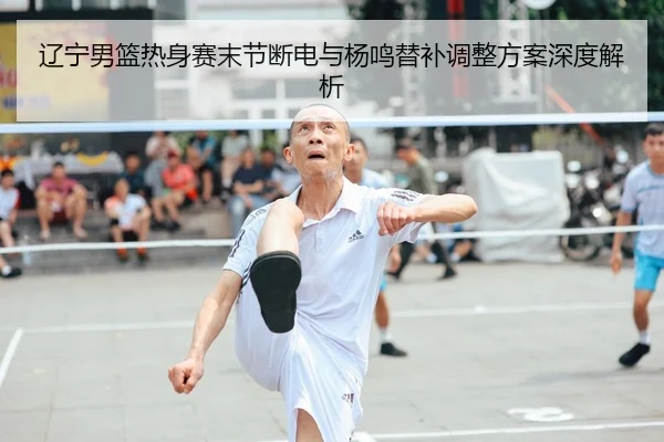 辽宁男篮热身赛末节断电与杨鸣替补调整方案深度解析