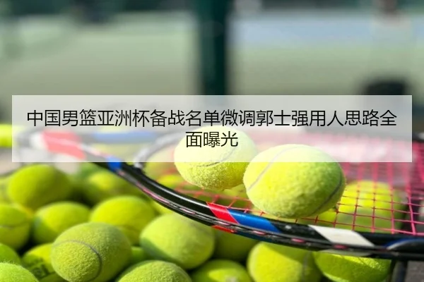 中国男篮亚洲杯备战名单微调郭士强用人思路全面曝光